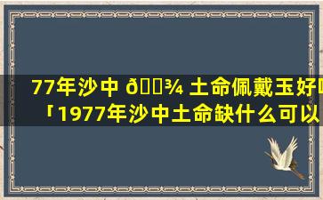 77年沙中 🌾 土命佩戴玉好吗「1977年沙中土命缺什么可以戴黄金吗」